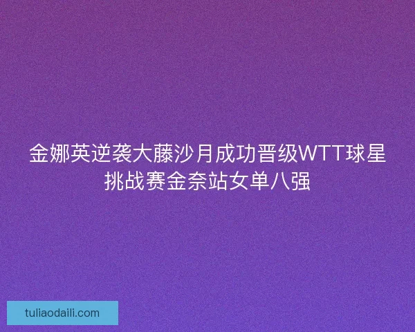 金娜英逆袭大藤沙月成功晋级WTT球星挑战赛金奈站女单八强