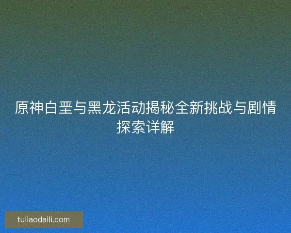 原神白垩与黑龙活动揭秘全新挑战与剧情探索详解