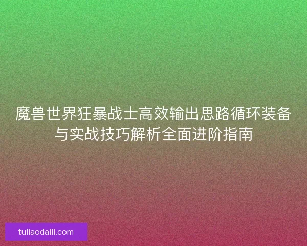 魔兽世界狂暴战士高效输出思路循环装备与实战技巧解析全面进阶指南