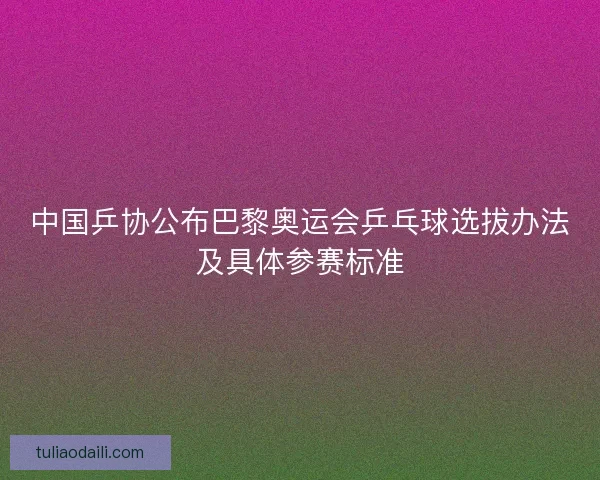 中国乒协公布巴黎奥运会乒乓球选拔办法及具体参赛标准