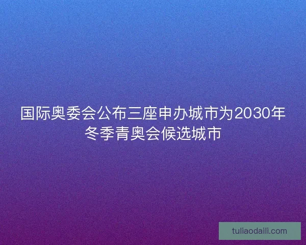 国际奥委会公布三座申办城市为2030年冬季青奥会候选城市
