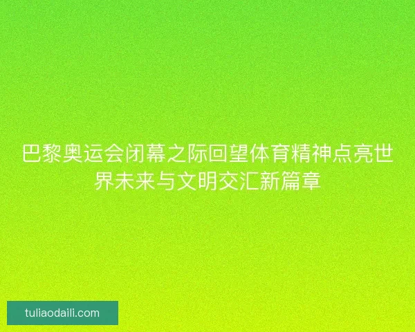 巴黎奥运会闭幕之际回望体育精神点亮世界未来与文明交汇新篇章