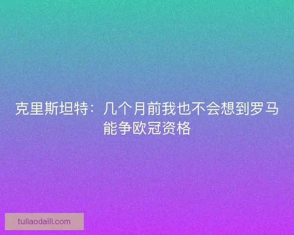 克里斯坦特：几个月前我也不会想到罗马能争欧冠资格