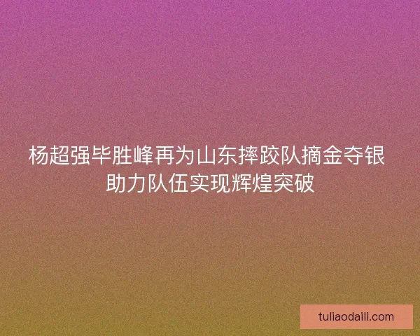 杨超强毕胜峰再为山东摔跤队摘金夺银 助力队伍实现辉煌突破