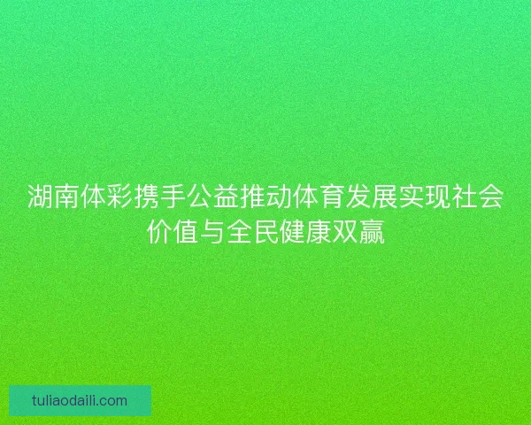 湖南体彩携手公益推动体育发展实现社会价值与全民健康双赢