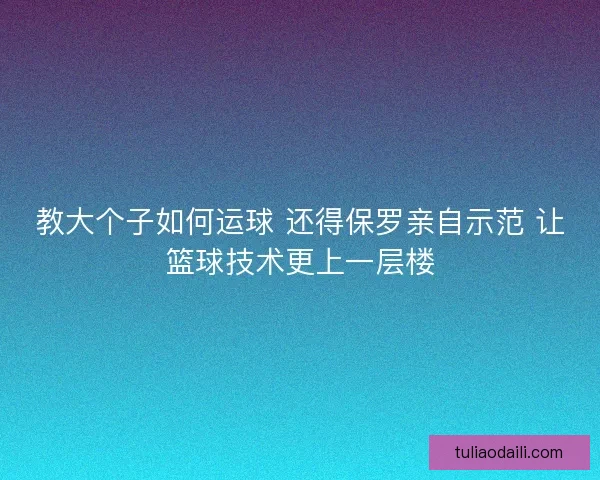 教大个子如何运球 还得保罗亲自示范 让篮球技术更上一层楼