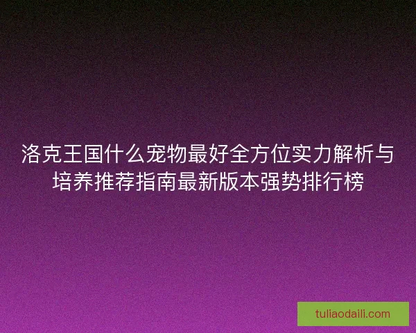 洛克王国什么宠物最好全方位实力解析与培养推荐指南最新版本强势排行榜