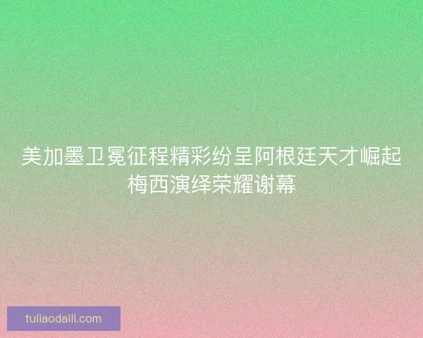 美加墨卫冕征程精彩纷呈阿根廷天才崛起梅西演绎荣耀谢幕