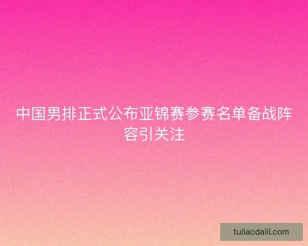 中国男排正式公布亚锦赛参赛名单备战阵容引关注