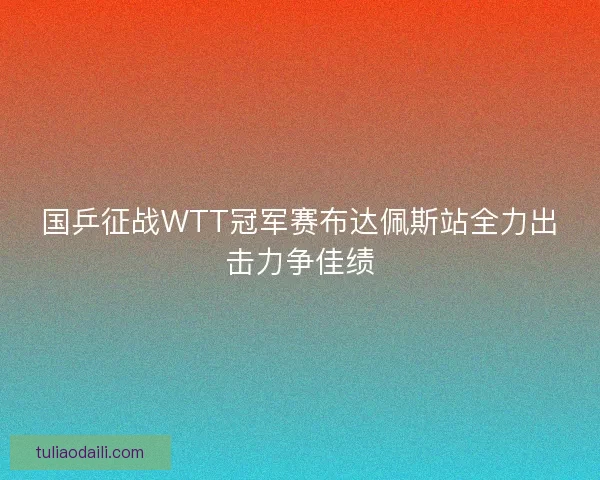 国乒征战WTT冠军赛布达佩斯站全力出击力争佳绩