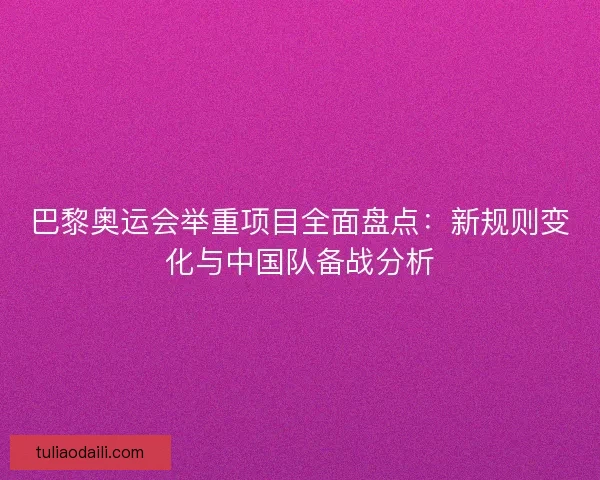 巴黎奥运会举重项目全面盘点：新规则变化与中国队备战分析