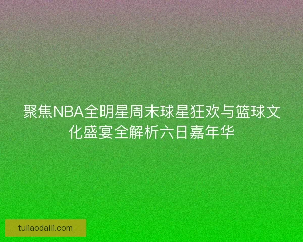 聚焦NBA全明星周末球星狂欢与篮球文化盛宴全解析六日嘉年华