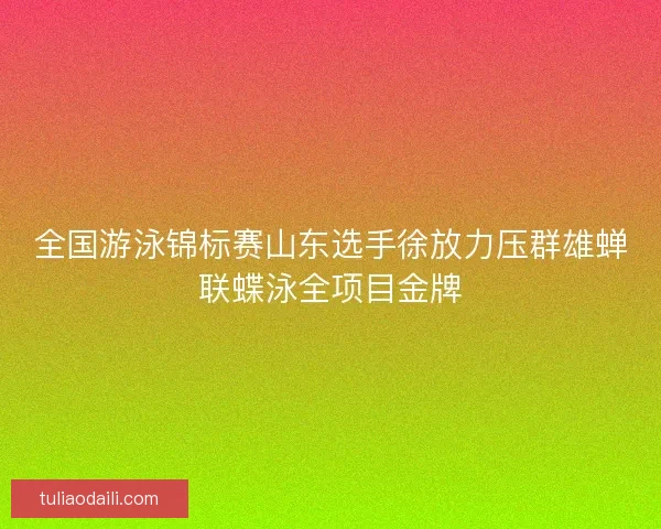 全国游泳锦标赛山东选手徐放力压群雄蝉联蝶泳全项目金牌