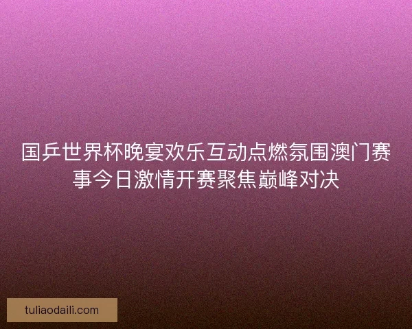 国乒世界杯晚宴欢乐互动点燃氛围澳门赛事今日激情开赛聚焦巅峰对决