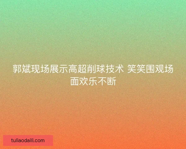 郭斌现场展示高超削球技术 笑笑围观场面欢乐不断