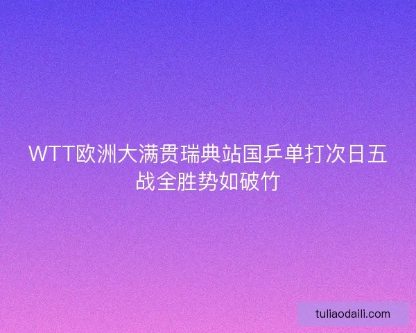 WTT欧洲大满贯瑞典站国乒单打次日五战全胜势如破竹 WTT欧洲大满贯瑞典站国乒单打次日五战全胜势如破竹