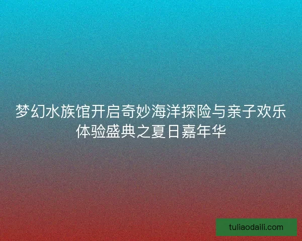 梦幻水族馆开启奇妙海洋探险与亲子欢乐体验盛典之夏日嘉年华