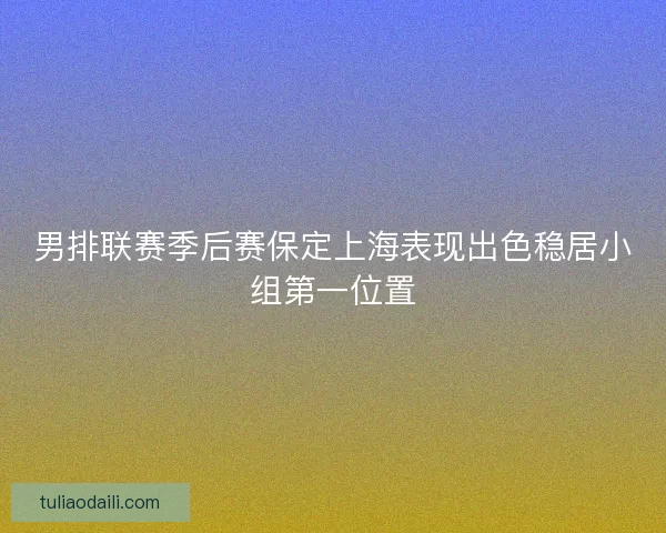 男排联赛季后赛保定上海表现出色稳居小组第一位置
